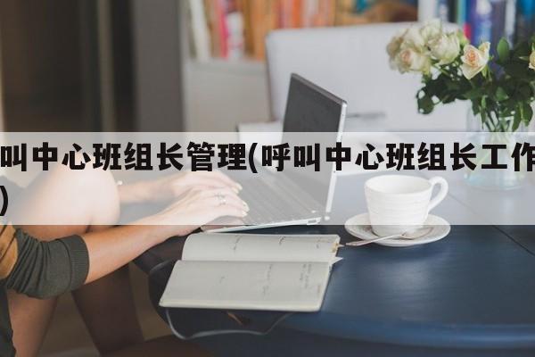 呼叫中心班组长管理(呼叫中心班组长工作内容)