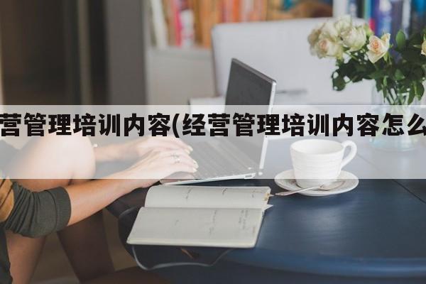 经营管理培训内容(经营管理培训内容怎么写)