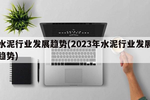 水泥行业发展趋势(2023年水泥行业发展趋势)